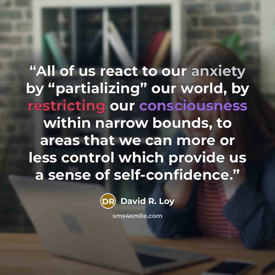 “All of us react to our anxiety by “partializing” our world, by restricting our consciousness within narrow bounds, to areas that we can more or less control which provide us a sense of self-confidence.” quote by David R. Loy
