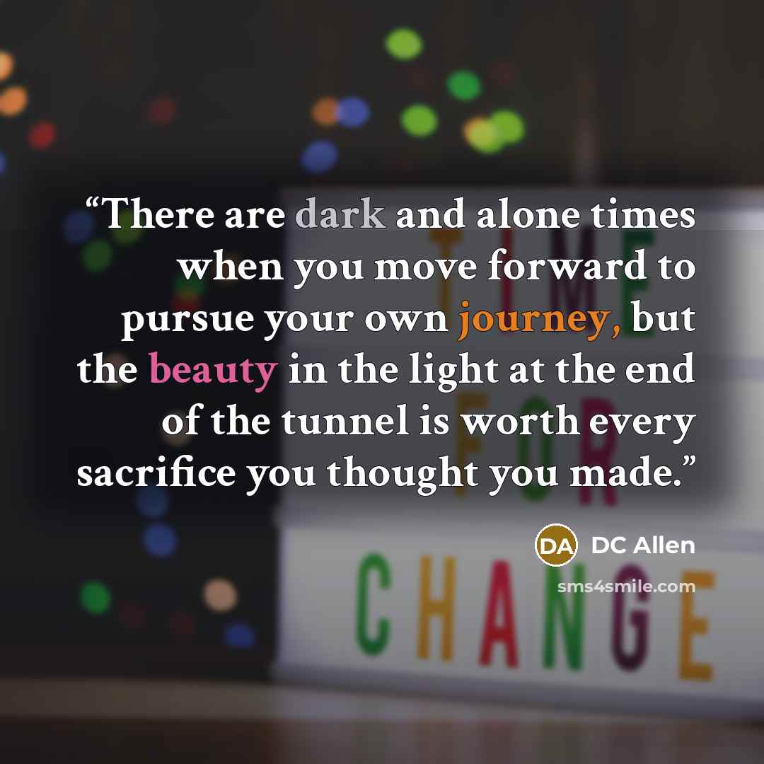 “There are dark and alone times when you move forward to pursue your own journey, but the beauty in the light at the end of the tunnel is worth every sacrifice you thought you made.” quote by DC Allen