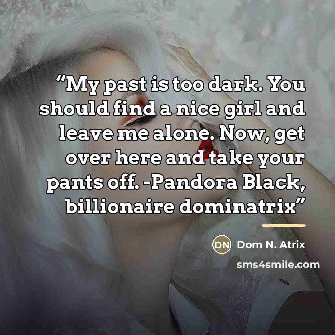 “My past is too dark. You should find a nice girl and leave me alone. Now, get over here and take your pants off. -Pandora Black, billionaire dominatrix” quote by Dom N. Atrix