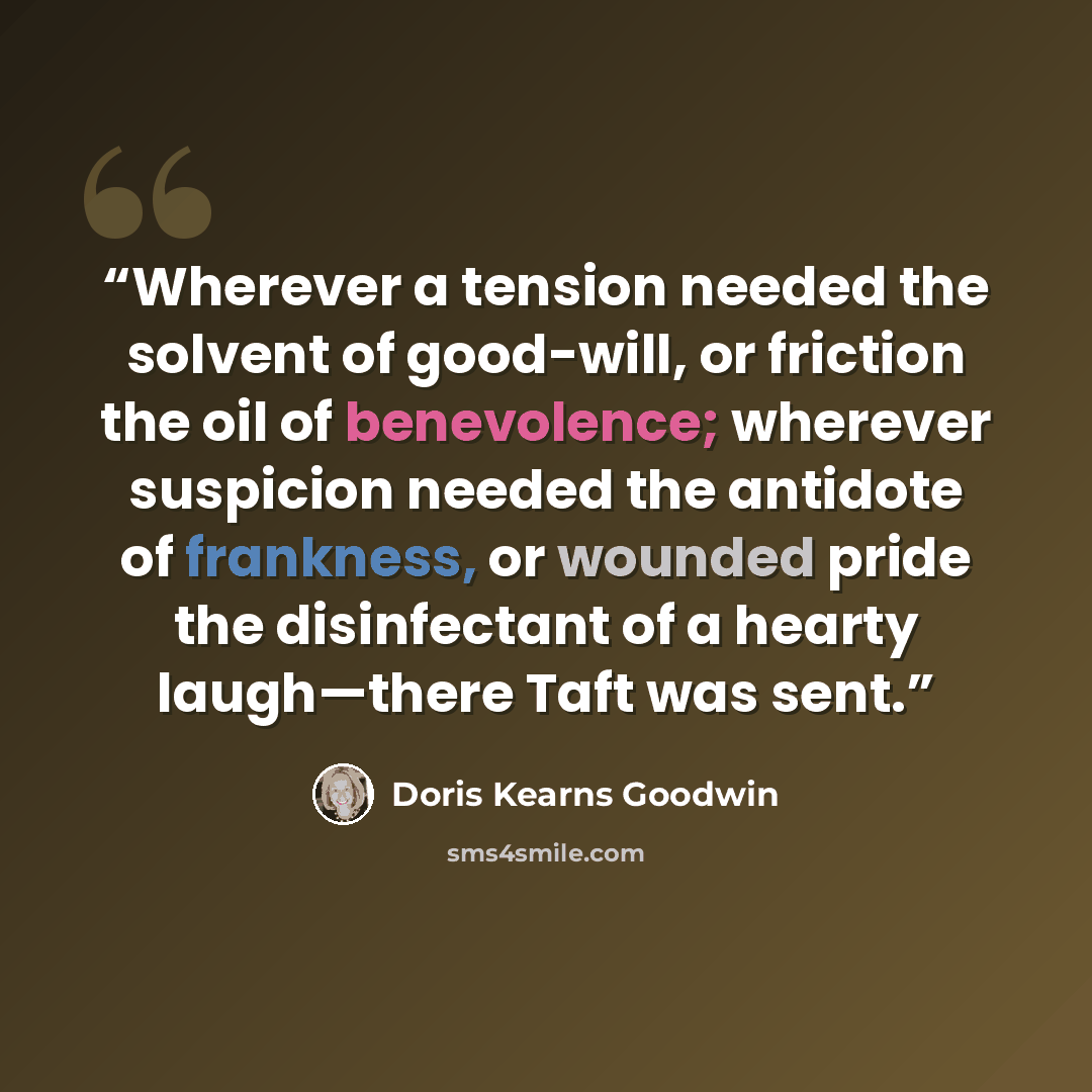 “Wherever a tension needed the solvent of good-will, or friction the oil of benevolence; wherever suspicion needed the antidote of frankness, or wounded pride the disinfectant of a hearty laugh—there Taft was sent.” quote by Doris Kearns Goodwin