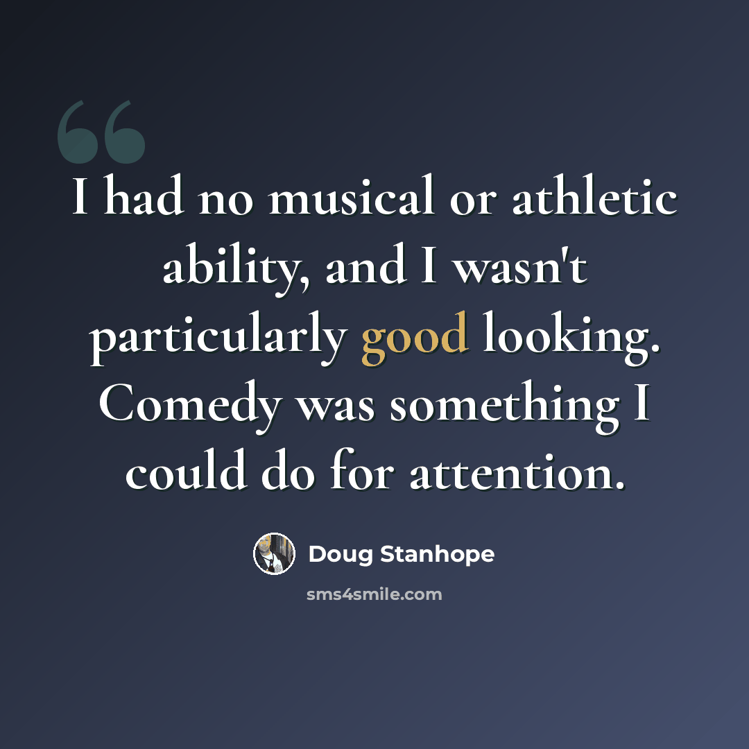 “I had no musical or athletic ability, and I wasn't particularly good looking. Comedy was something I could do for attention.” quote by Doug Stanhope