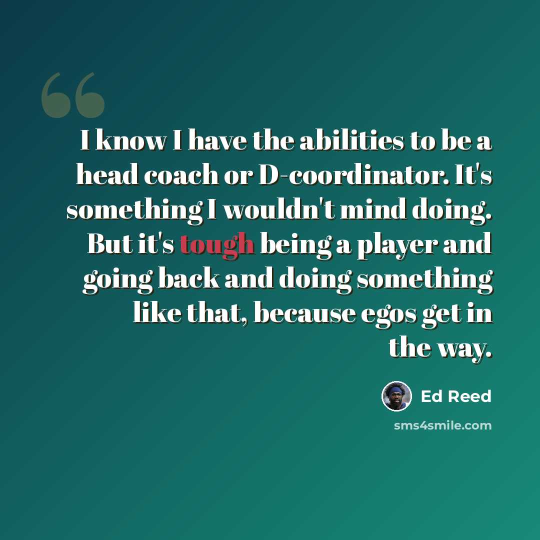 “I know I have the abilities to be a head coach or D-coordinator. It's something I wouldn't mind doing. But it's tough being a player and going back and doing something like that, because egos get in the way.” quote by Ed Reed