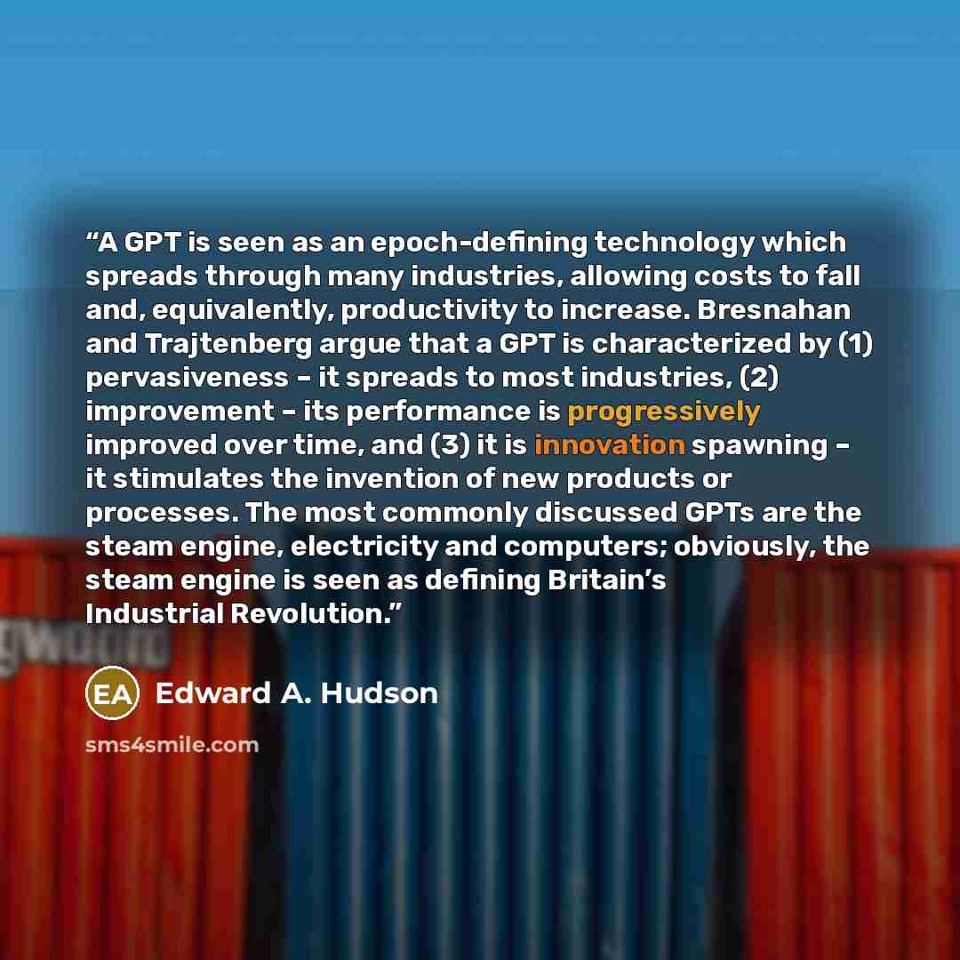 “A GPT is seen as an epoch-defining technology which spreads through many industries, allowing costs to fall and, equivalently, productivity to increase. Bresnahan and Trajtenberg argue that a GPT is characterized by (1) pervasiveness – it spreads to most industries, (2) improvement – its…” quote by Edward A. Hudson