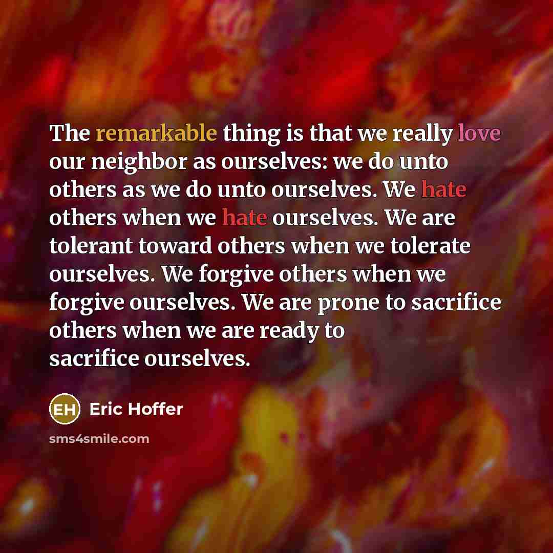 “The remarkable thing is that we really love our neighbor as ourselves: we do unto others as we do unto ourselves. We hate others when we hate ourselves. We are tolerant toward others when we tolerate ourselves. We forgive others when we forgive ourselves. We are prone to sacrifice others when we…” quote by Eric Hoffer