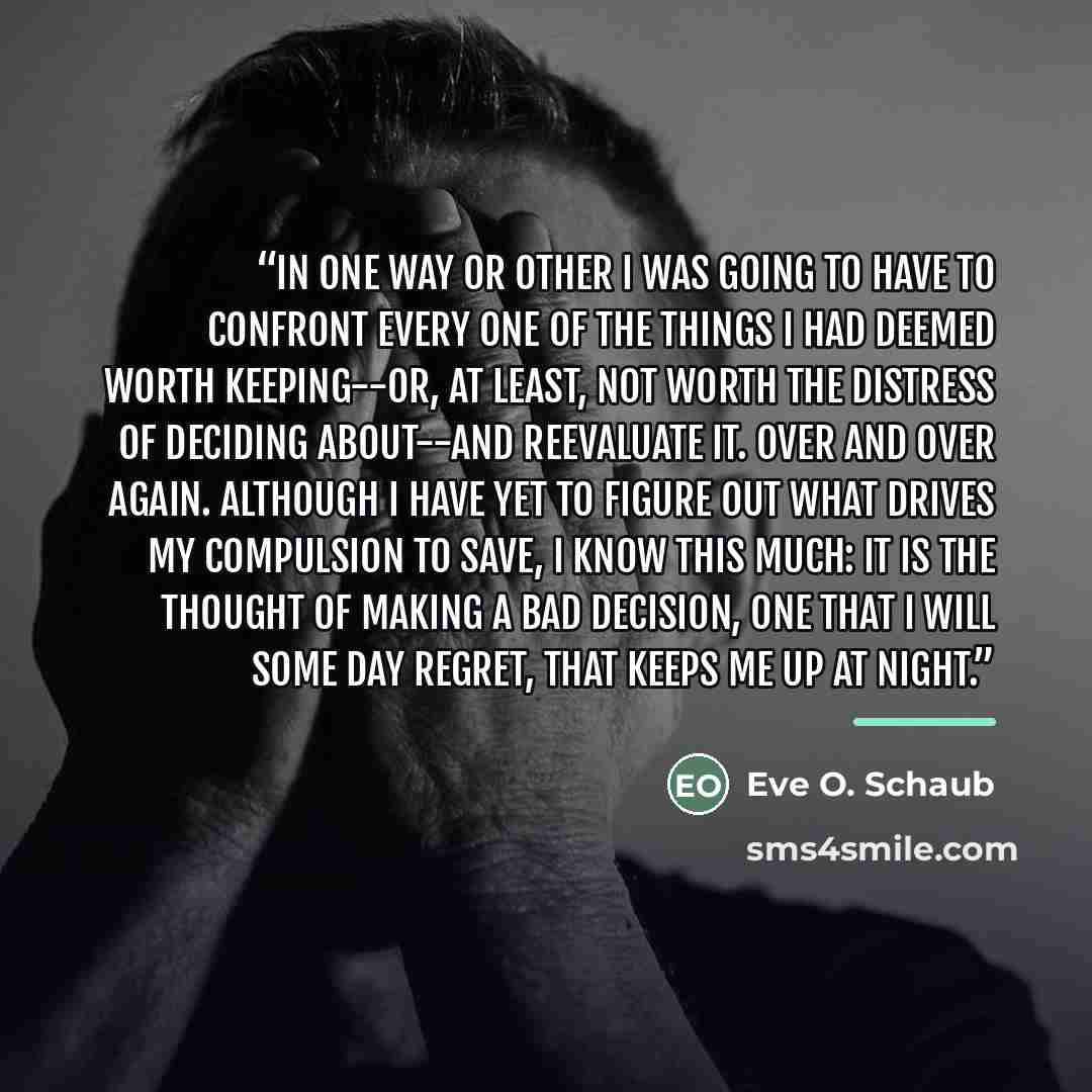 “In one way or other I was going to have to confront every one of the things I had deemed worth keeping--or, at least, not worth the distress of deciding about--and reevaluate it. Over and over again. Although I have yet to figure out what drives my compulsion to save, I know this much: it is the…” quote by Eve O. Schaub