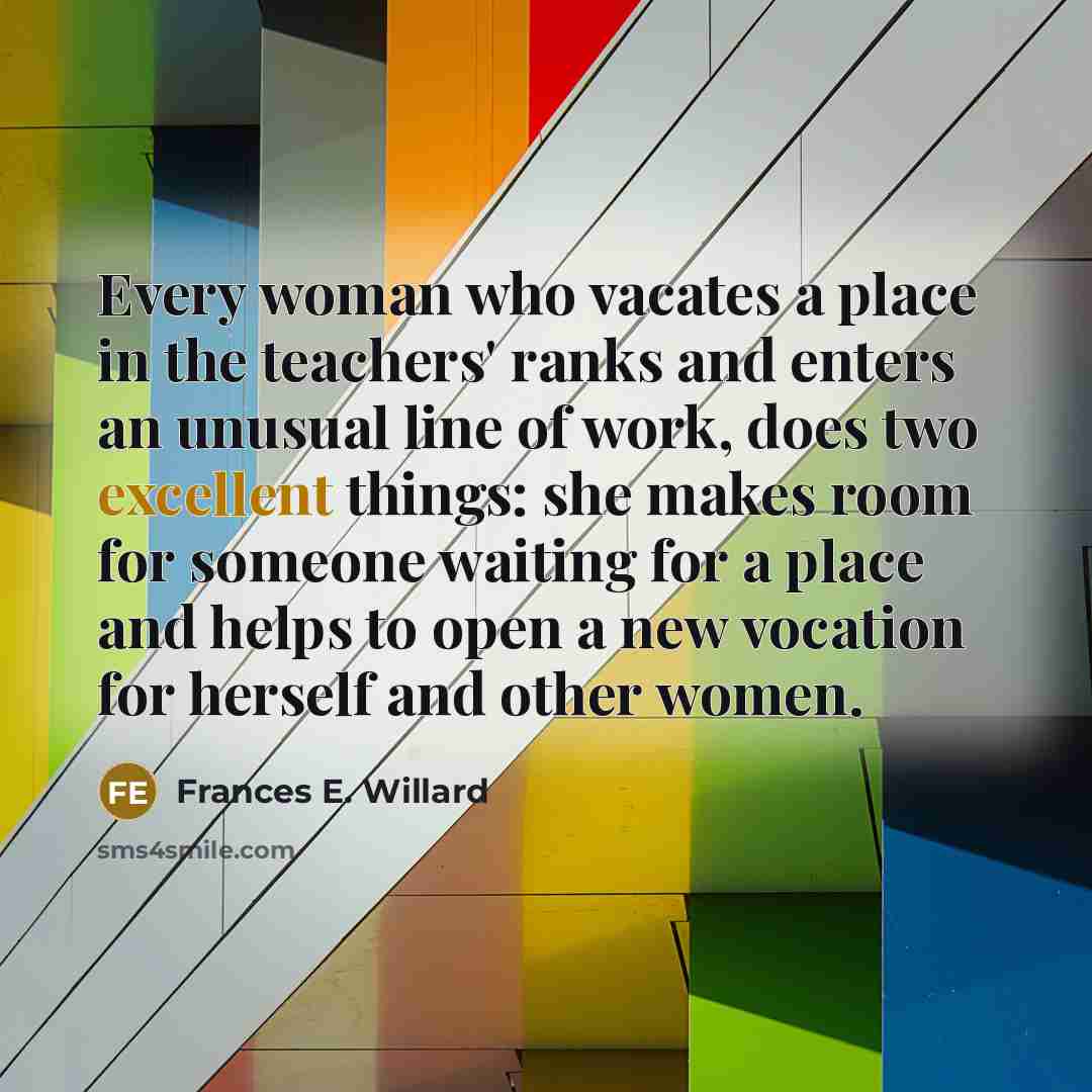 “Every woman who vacates a place in the teachers' ranks and enters an unusual line of work, does two excellent things: she makes room for someone waiting for a place and helps to open a new vocation for herself and other women.” quote by Frances E. Willard