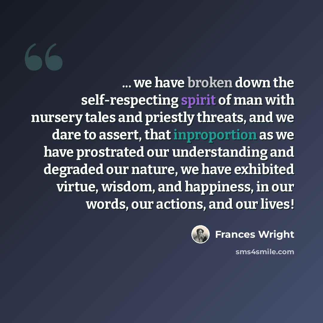 “... we have broken down the self-respecting spirit of man with nursery tales and priestly threats, and we dare to assert, that inproportion as we have prostrated our understanding and degraded our nature, we have exhibited virtue, wisdom, and happiness, in our words, our actions, and our lives!” quote by Frances Wright