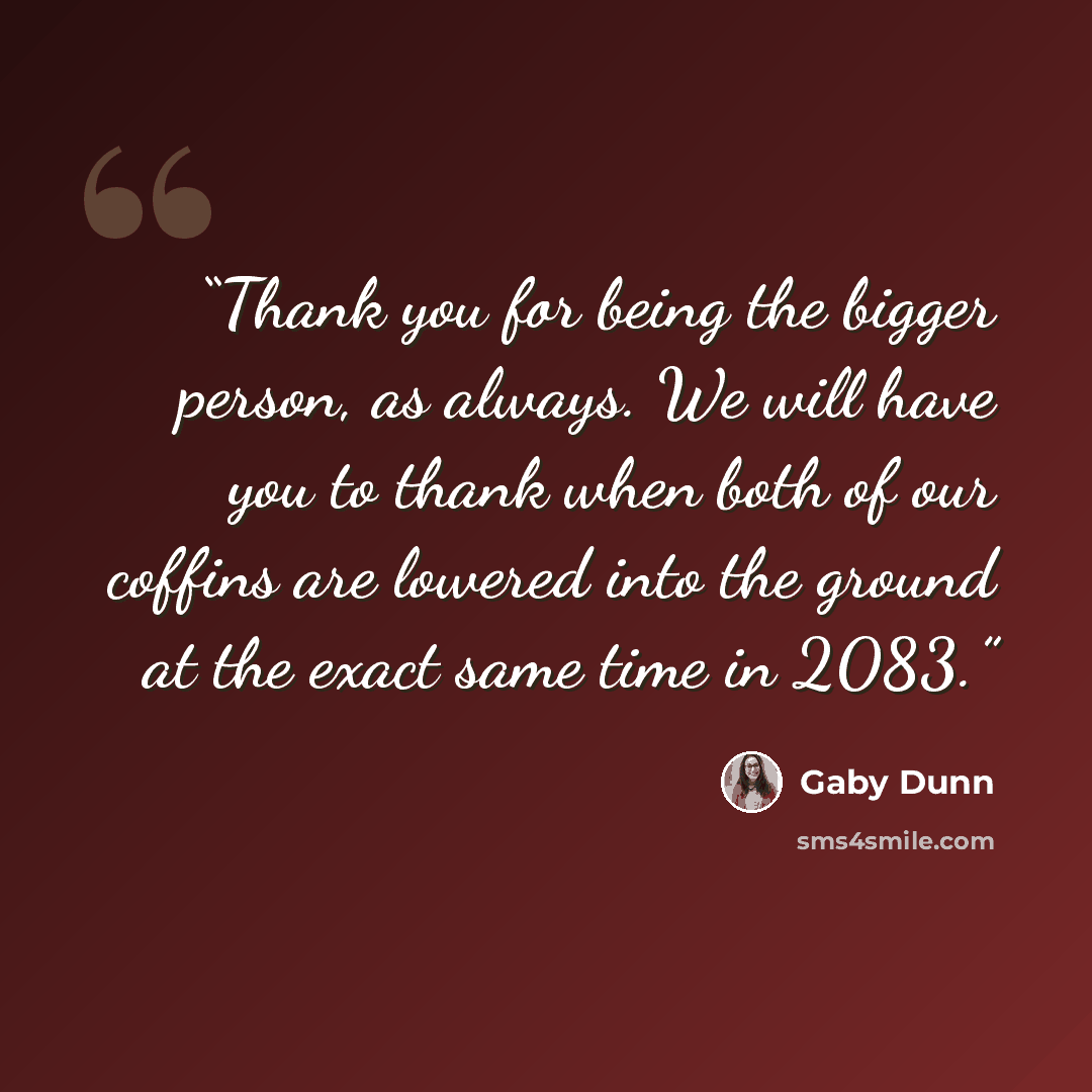 “Thank you for being the bigger person, as always. We will have you to thank when both of our coffins are lowered into the ground at the exact same time in 2083.” quote by Gaby Dunn