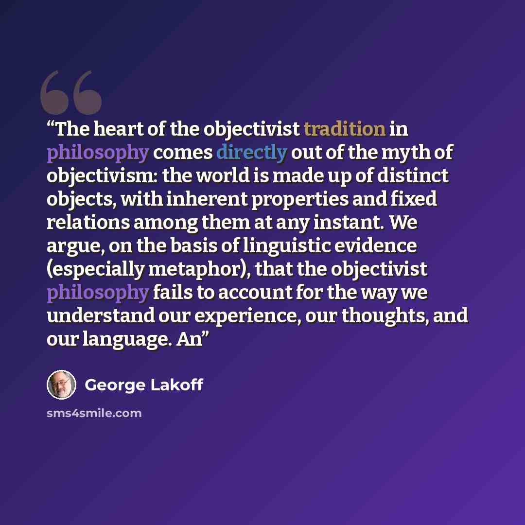 “The heart of the objectivist tradition in philosophy comes directly out of the myth of objectivism: the world is made up of distinct objects, with inherent properties and fixed relations among them at any instant. We argue, on the basis of linguistic evidence (especially metaphor), that the…” quote by George Lakoff
