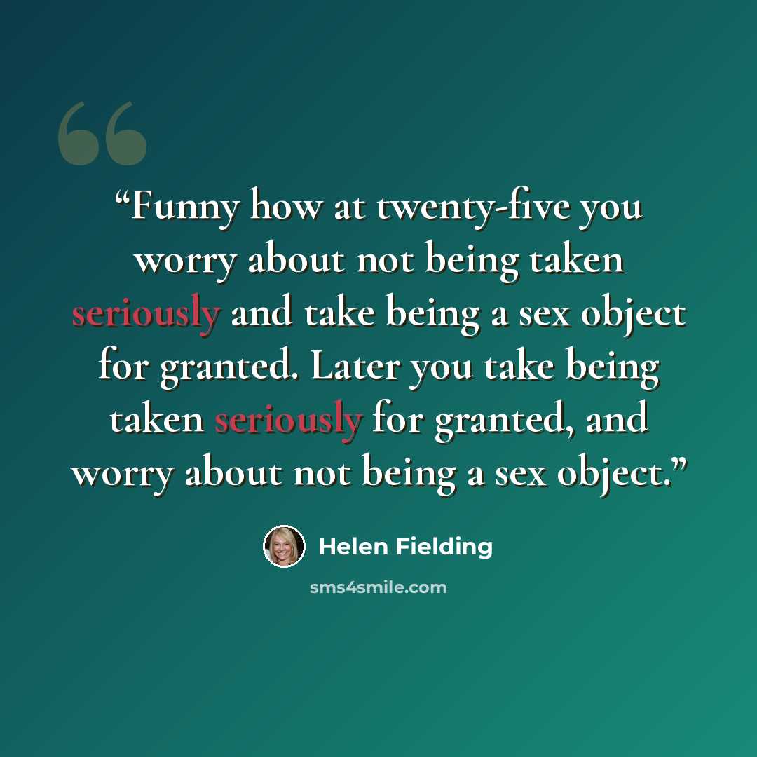 “Funny how at twenty-five you worry about not being taken seriously and take being a sex object for granted. Later you take being taken seriously for granted, and worry about not being a sex object.” quote by Helen Fielding