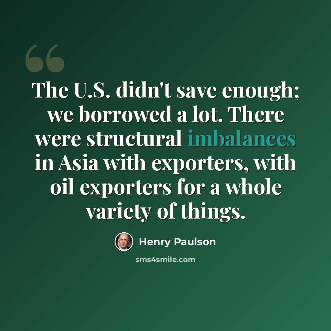 “The U.S. didn't save enough; we borrowed a lot. There were structural imbalances in Asia with exporters, with oil exporters for a whole variety of things.” quote by Henry Paulson