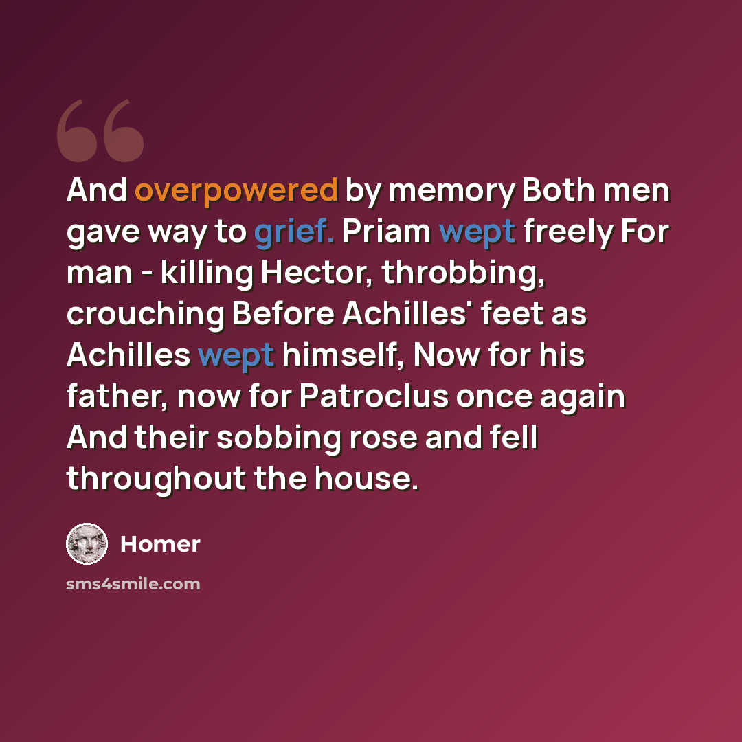 “And overpowered by memory Both men gave way to grief. Priam wept freely For man - killing Hector, throbbing, crouching Before Achilles' feet as Achilles wept himself, Now for his father, now for Patroclus once again And their sobbing rose and fell throughout the house.” quote by Homer