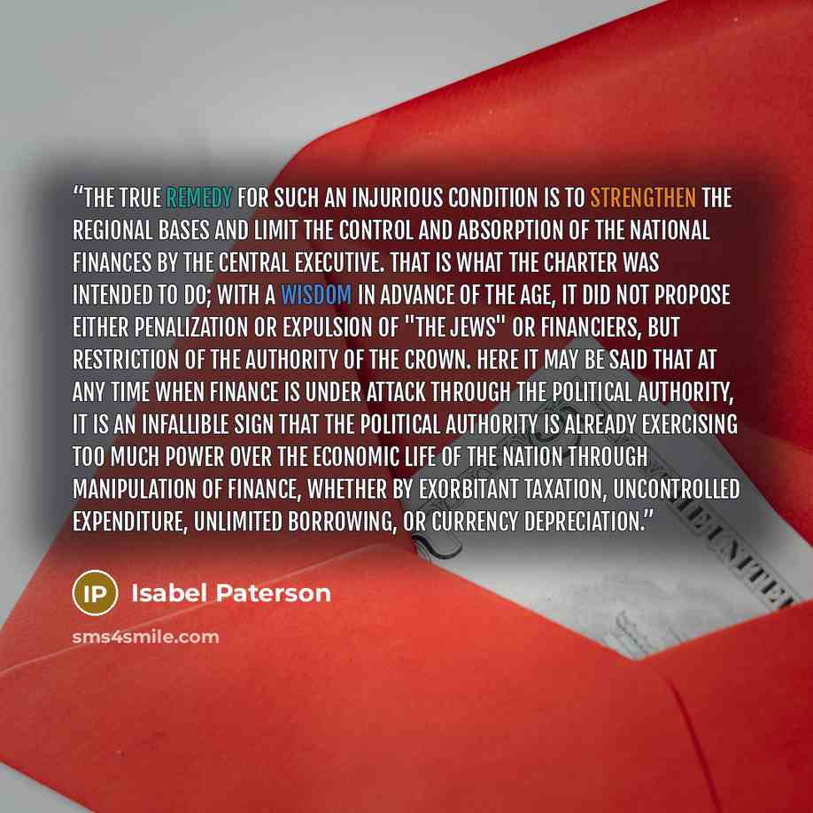 “The true remedy for such an injurious condition is to strengthen the regional bases and limit the control and absorption of the national finances by the central executive. That is what the Charter was intended to do; with a wisdom in advance of the age, it did not propose either penalization or…” quote by Isabel Paterson
