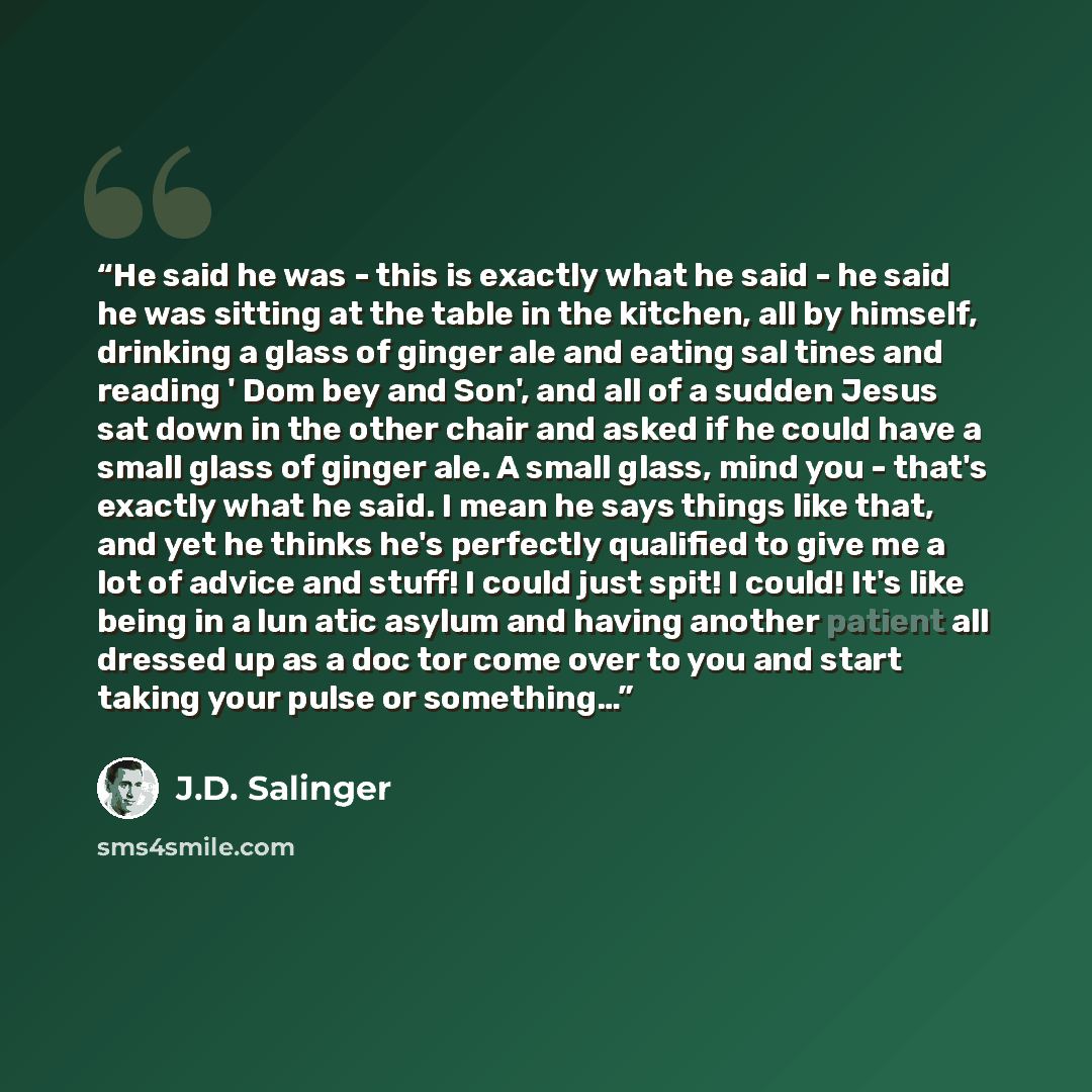 “He said he was - this is exactly what he said - he said he was sitting at the table in the kitchen, all by himself, drinking a glass of ginger ale and eating sal tines and reading ' Dom bey and Son', and all of a sudden Jesus sat down in the other chair and asked if he could have a small glass of…” quote by J.D. Salinger