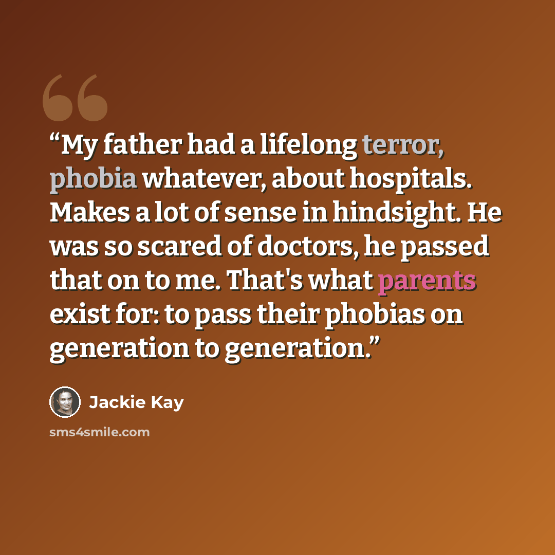 “My father had a lifelong terror, phobia whatever, about hospitals. Makes a lot of sense in hindsight. He was so scared of doctors, he passed that on to me. That's what parents exist for: to pass their phobias on generation to generation.” quote by Jackie Kay