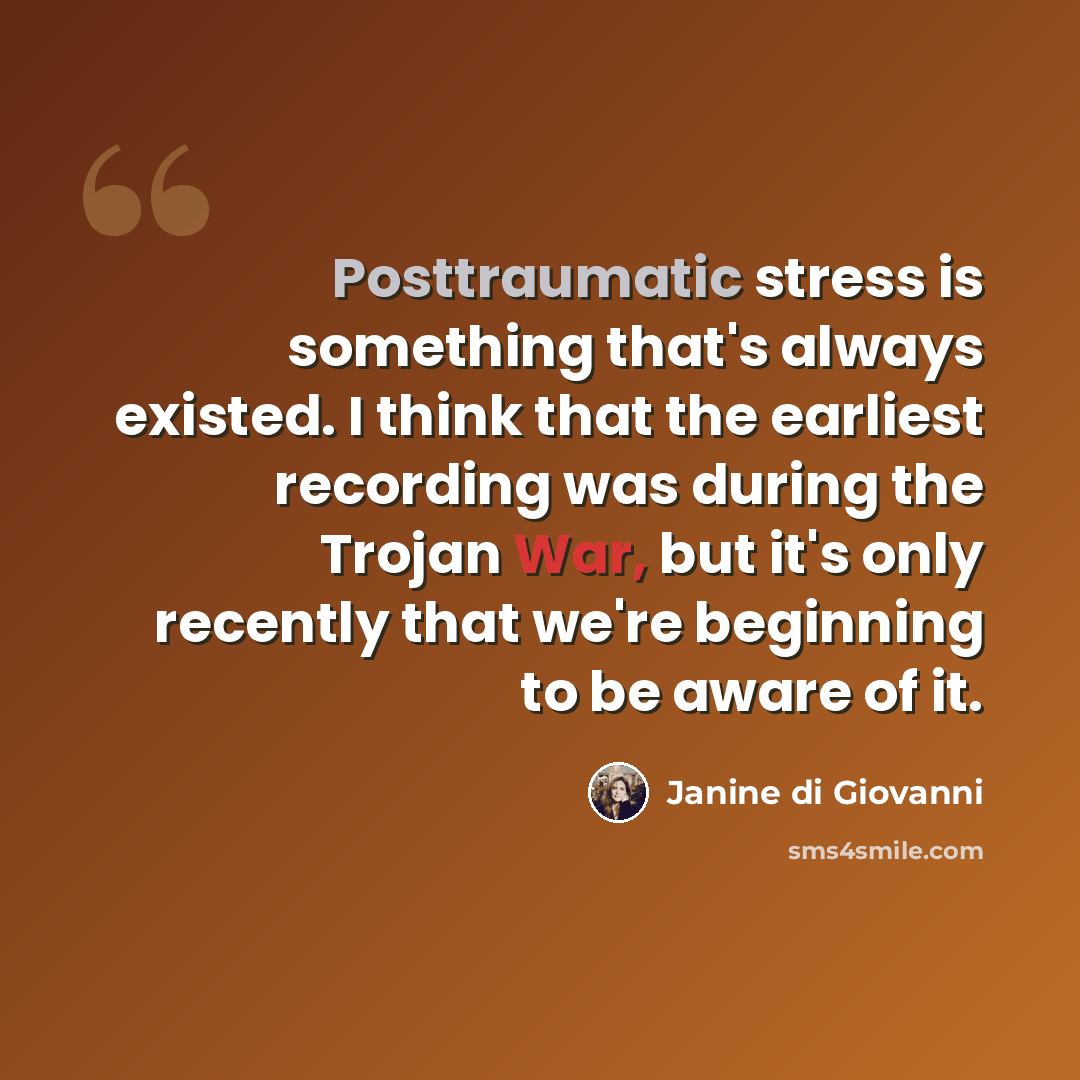 “Posttraumatic stress is something that's always existed. I think that the earliest recording was during the Trojan War, but it's only recently that we're beginning to be aware of it.” quote by Janine di Giovanni