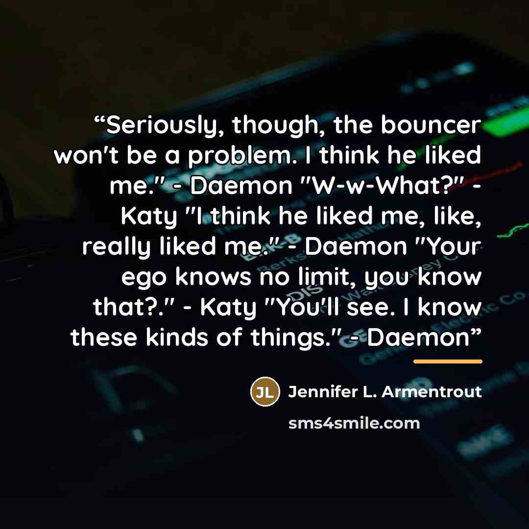 “Seriously, though, the bouncer won't be a problem. I think he liked me." - Daemon "W-w-What?" - Katy "I think he liked me, like, really liked me." - Daemon "Your ego knows no limit, you know that?." - Katy "You'll see. I know these kinds of things." - Daemon” quote by Jennifer L. Armentrout
