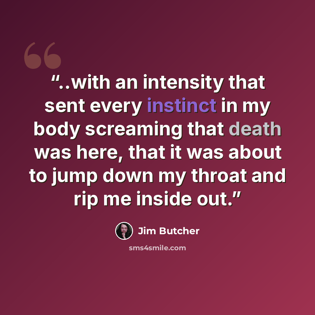 “..with an intensity that sent every instinct in my body screaming that death was here, that it was about to jump down my throat and rip me inside out.” quote by Jim Butcher