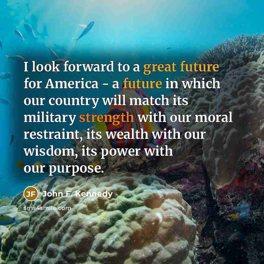 “I look forward to a great future for America - a future in which our country will match its military strength with our moral restraint, its wealth with our wisdom, its power with our purpose.” quote by John F. Kennedy
