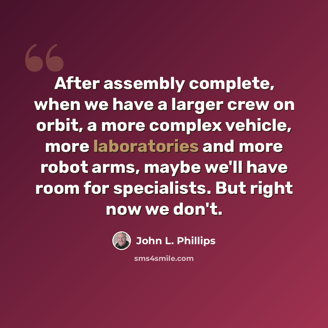 “After assembly complete, when we have a larger crew on orbit, a more complex vehicle, more laboratories and more robot arms, maybe we'll have room for specialists. But right now we don't.” quote by John L. Phillips