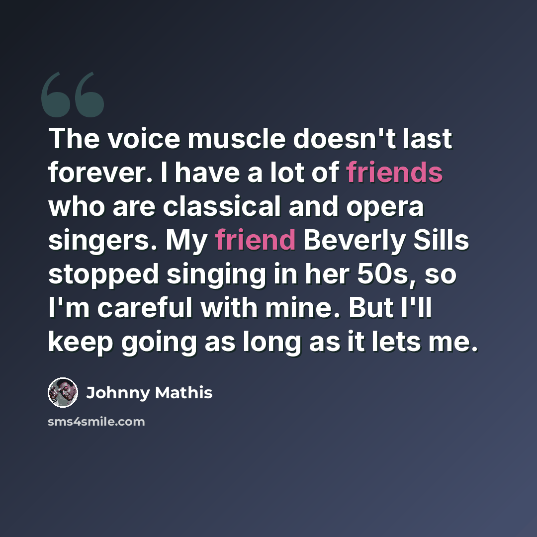 “The voice muscle doesn't last forever. I have a lot of friends who are classical and opera singers. My friend Beverly Sills stopped singing in her 50s, so I'm careful with mine. But I'll keep going as long as it lets me.” quote by Johnny Mathis