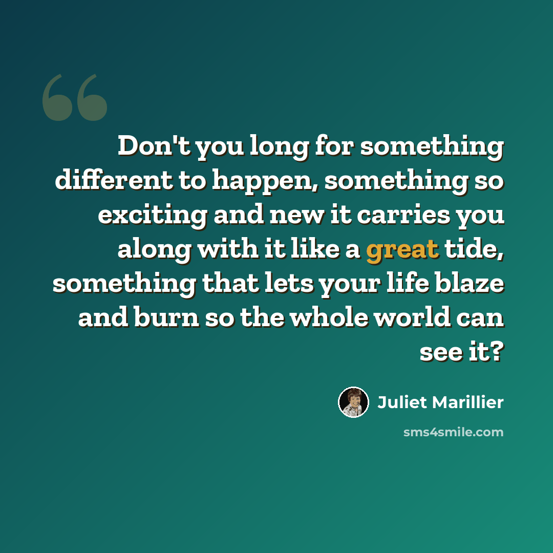 “Don't you long for something different to happen, something so exciting and new it carries you along with it like a great tide, something that lets your life blaze and burn so the whole world can see it?” quote by Juliet Marillier