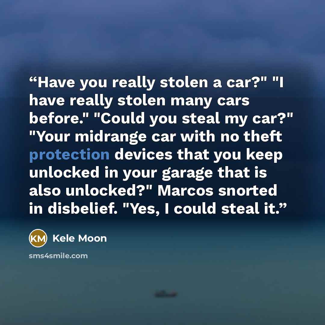 “Have you really stolen a car?" "I have really stolen many cars before." "Could you steal my car?" "Your midrange car with no theft protection devices that you keep unlocked in your garage that is also unlocked?" Marcos snorted in disbelief. "Yes, I could steal it.” quote by Kele Moon