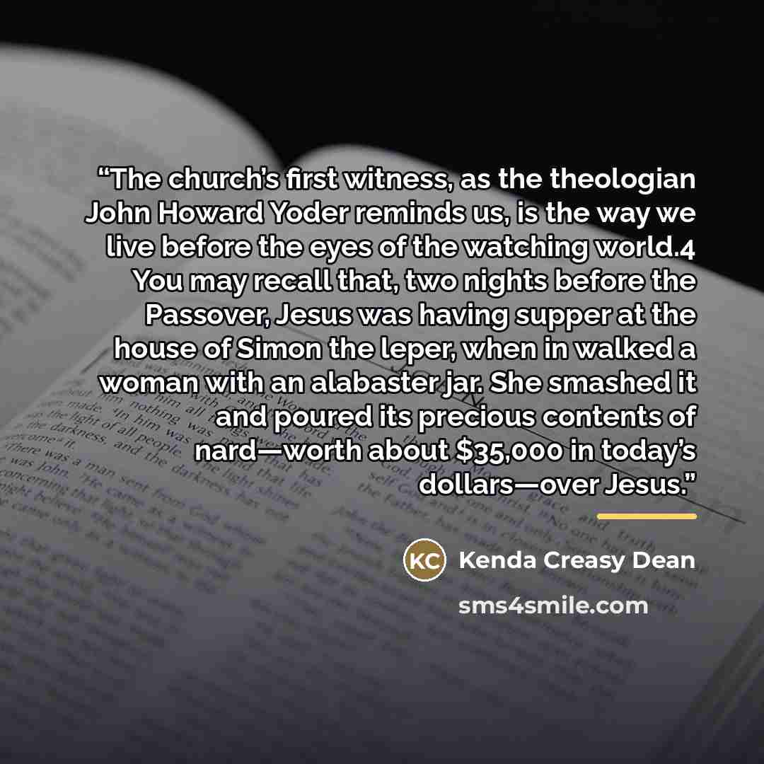 “The church’s first witness, as the theologian John Howard Yoder reminds us, is the way we live before the eyes of the watching world.4 You may recall that, two nights before the Passover, Jesus was having supper at the house of Simon the leper, when in walked a woman with an alabaster jar. She…” quote by Kenda Creasy Dean