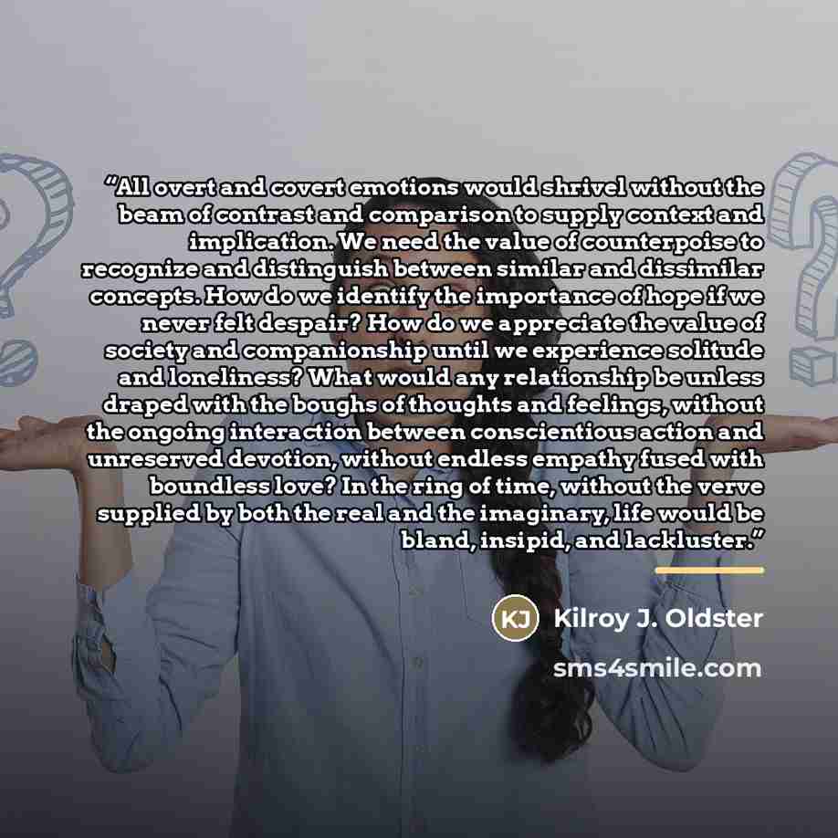 “All overt and covert emotions would shrivel without the beam of contrast and comparison to supply context and implication. We need the value of counterpoise to recognize and distinguish between similar and dissimilar concepts. How do we identify the importance of hope if we never felt despair? How…” quote by Kilroy J. Oldster