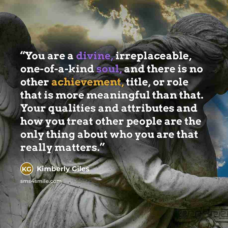 “You are a divine, irreplaceable, one-of-a-kind soul, and there is no other achievement, title, or role that is more meaningful than that. Your qualities and attributes and how you treat other people are the only thing about who you are that really matters.” quote by Kimberly Giles