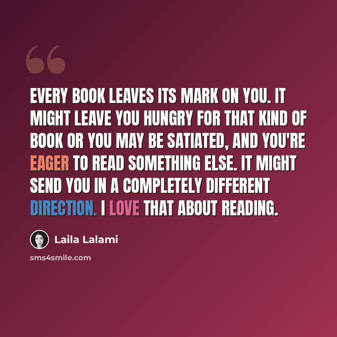“Every book leaves its mark on you. It might leave you hungry for that kind of book or you may be satiated, and you're eager to read something else. It might send you in a completely different direction. I love that about reading.” quote by Laila Lalami