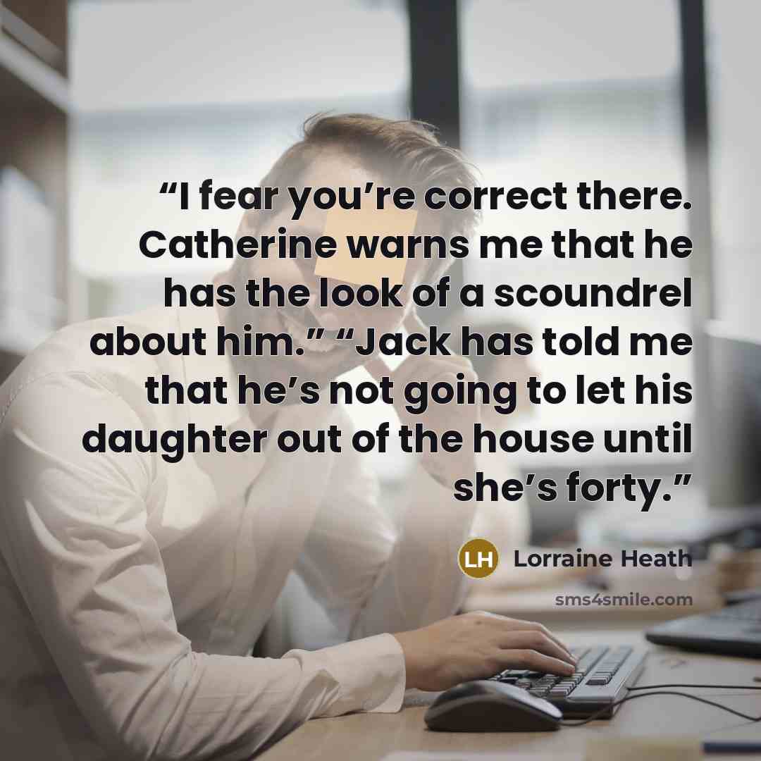 “I fear you’re correct there. Catherine warns me that he has the look of a scoundrel about him.” “Jack has told me that he’s not going to let his daughter out of the house until she’s forty.” quote by Lorraine Heath