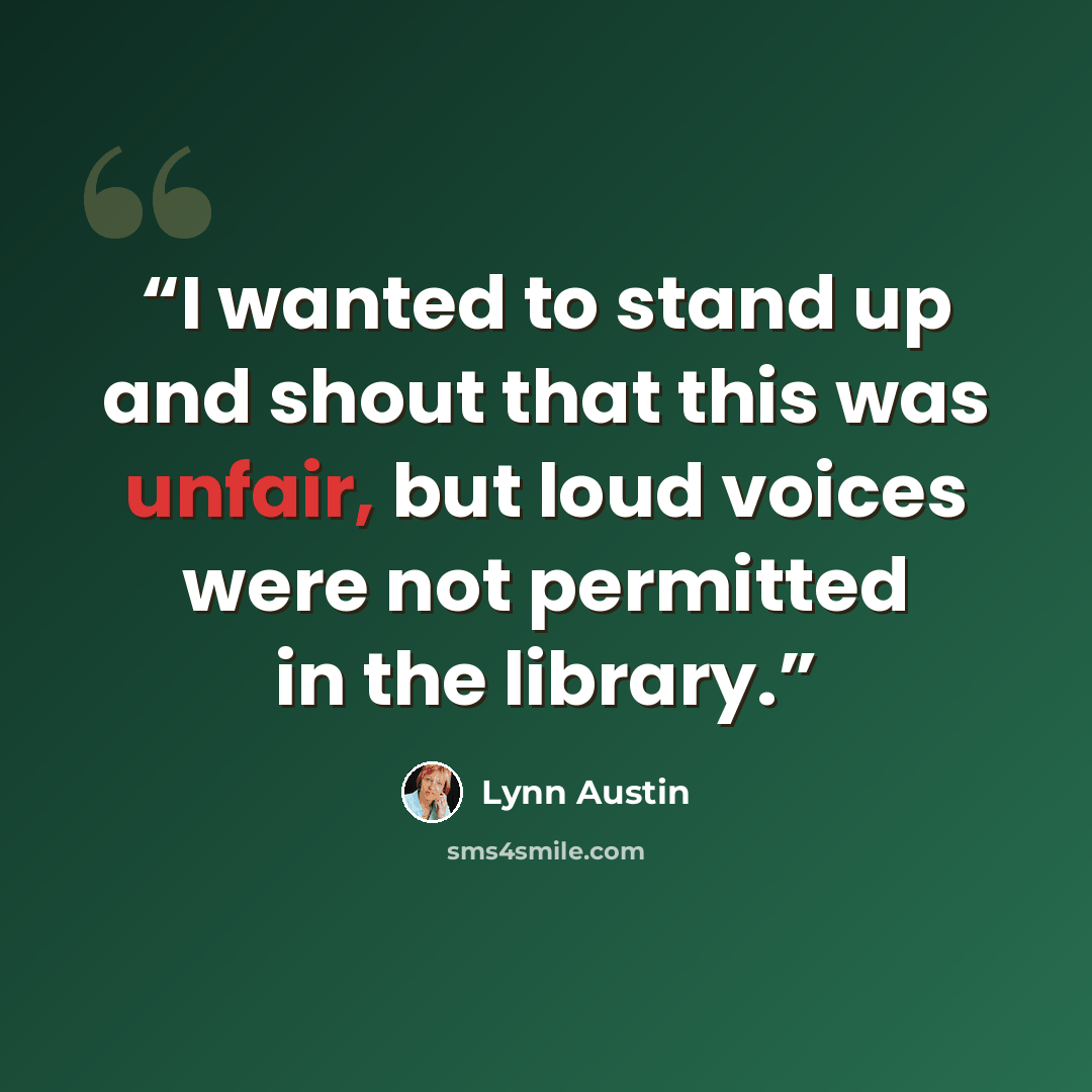 “I wanted to stand up and shout that this was unfair, but loud voices were not permitted in the library.” quote by Lynn Austin