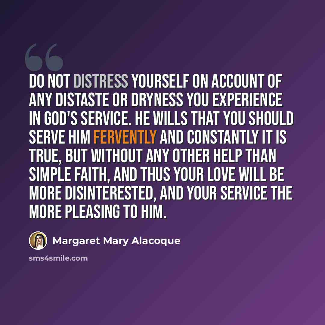 “Do not distress yourself on account of any distaste or dryness you experience in God's service. He wills that you should serve Him fervently and constantly it is true, but without any other help than simple faith, and thus your love will be more disinterested, and your service the more pleasing to…” quote by Margaret Mary Alacoque
