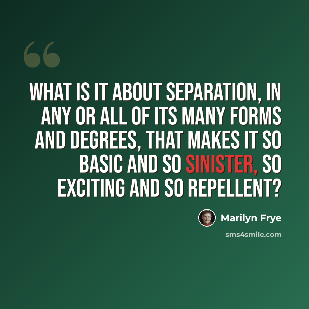 “What is it about separation, in any or all of its many forms and degrees, that makes it so basic and so sinister, so exciting and so repellent?” quote by Marilyn Frye