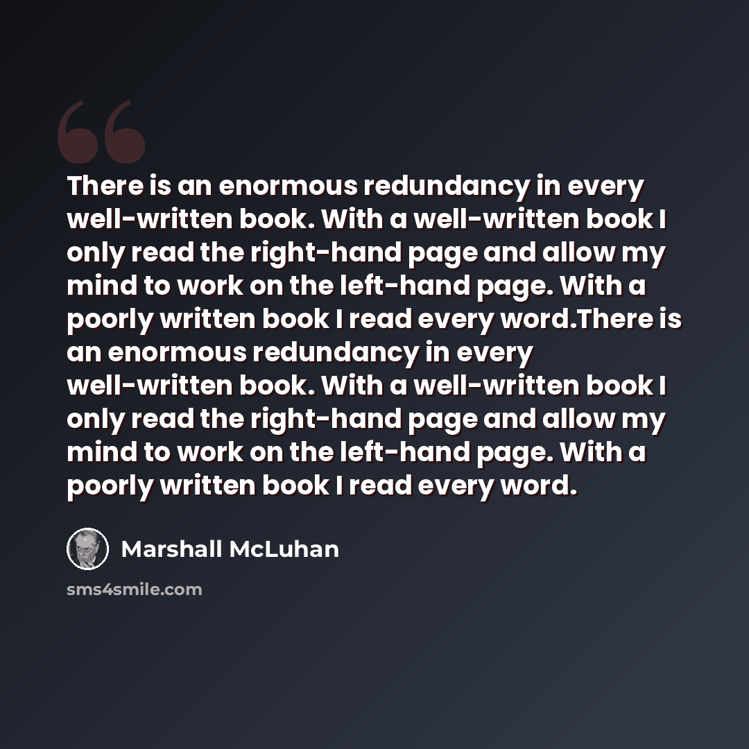 “There is an enormous redundancy in every well-written book. With a well-written book I only read the right-hand page and allow my mind to work on the left-hand page. With a poorly written book I read every word.There is an enormous redundancy in every well-written book. With a well-written book I…” quote by Marshall McLuhan