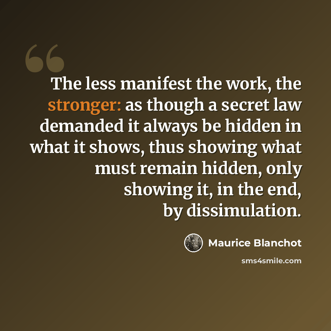 “The less manifest the work, the stronger: as though a secret law demanded it always be hidden in what it shows, thus showing what must remain hidden, only showing it, in the end, by dissimulation.” quote by Maurice Blanchot