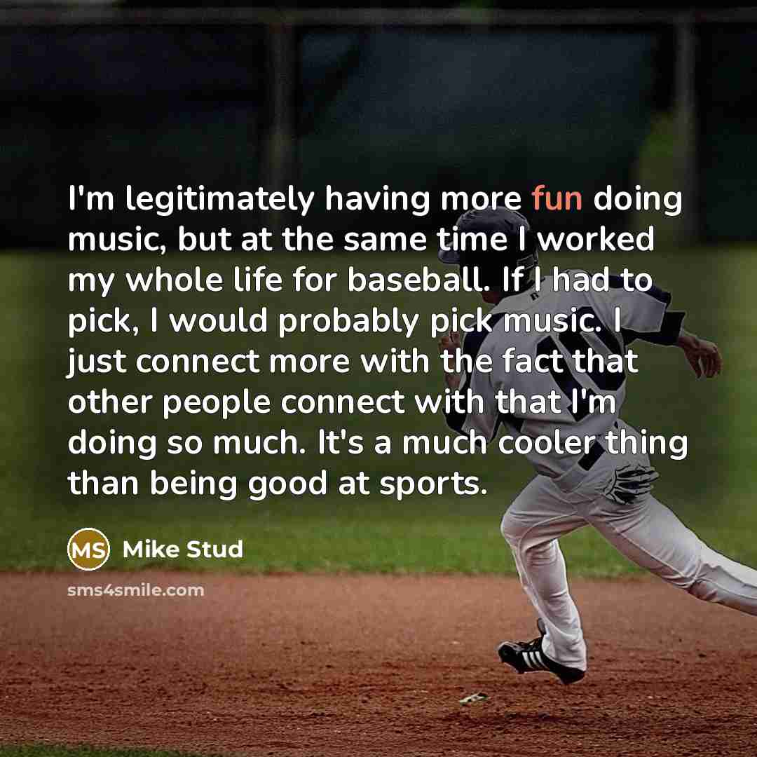 “I'm legitimately having more fun doing music, but at the same time I worked my whole life for baseball. If I had to pick, I would probably pick music. I just connect more with the fact that other people connect with that I'm doing so much. It's a much cooler thing than being good at sports.” quote by Mike Stud