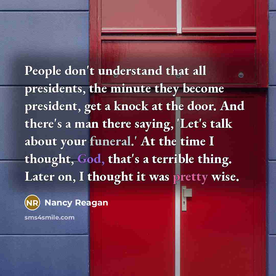 “People don't understand that all presidents, the minute they become president, get a knock at the door. And there's a man there saying, 'Let's talk about your funeral.' At the time I thought, God, that's a terrible thing. Later on, I thought it was pretty wise.” quote by Nancy Reagan