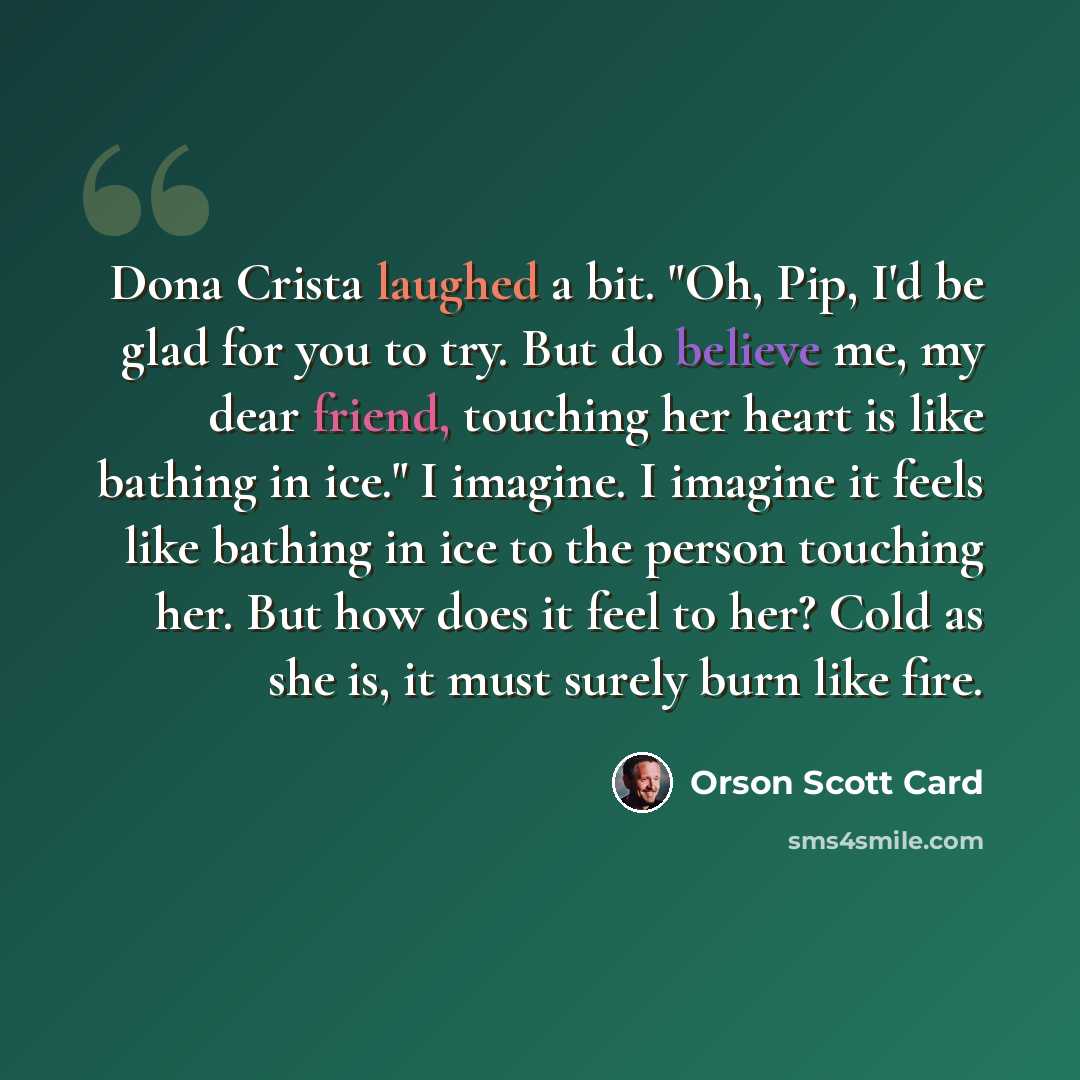 “Dona Crista laughed a bit. "Oh, Pip, I'd be glad for you to try. But do believe me, my dear friend, touching her heart is like bathing in ice." I imagine. I imagine it feels like bathing in ice to the person touching her. But how does it feel to her? Cold as she is, it must surely burn like fire.” quote by Orson Scott Card