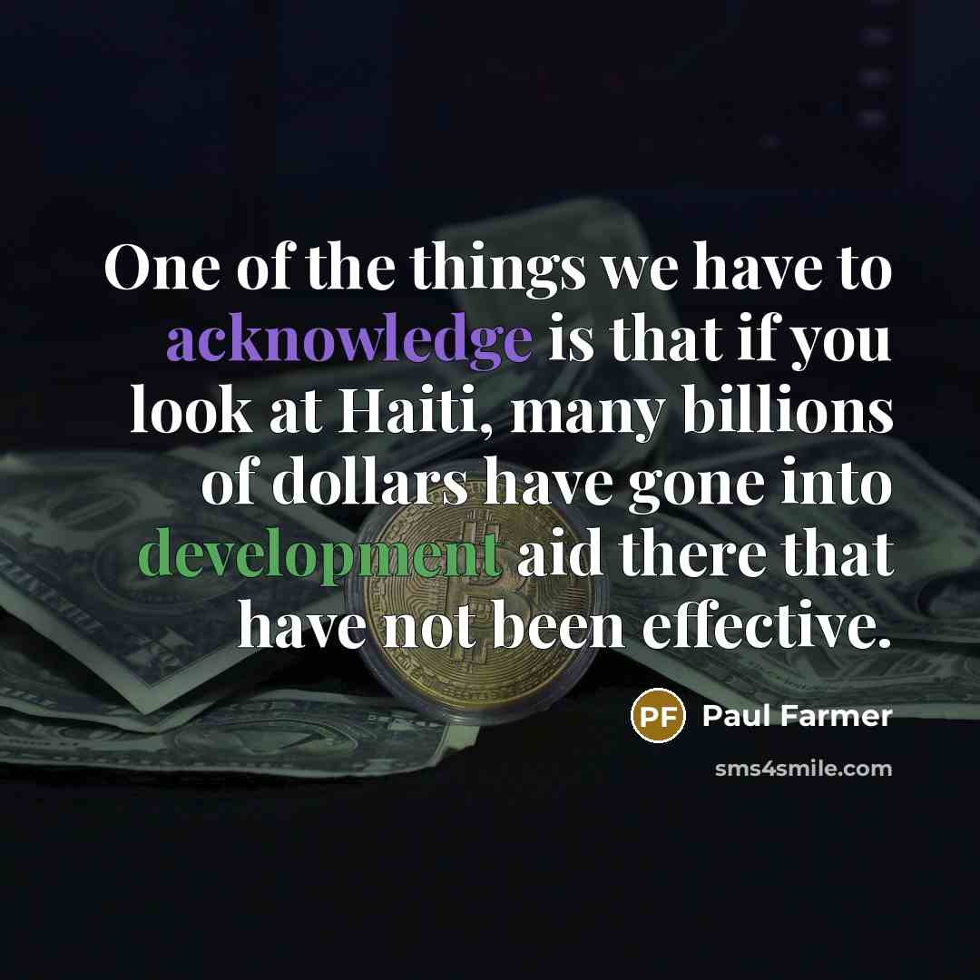 “One of the things we have to acknowledge is that if you look at Haiti, many billions of dollars have gone into development aid there that have not been effective.” quote by Paul Farmer