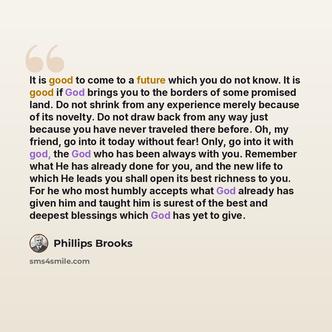 “It is good to come to a future which you do not know. It is good if God brings you to the borders of some promised land. Do not shrink from any experience merely because of its novelty. Do not draw back from any way just because you have never traveled there before. Oh, my friend, go into it today…” quote by Phillips Brooks