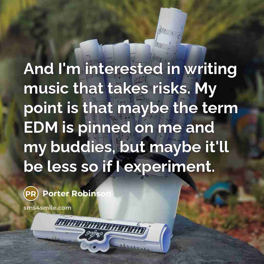 “And I'm interested in writing music that takes risks. My point is that maybe the term EDM is pinned on me and my buddies, but maybe it'll be less so if I experiment.” quote by Porter Robinson