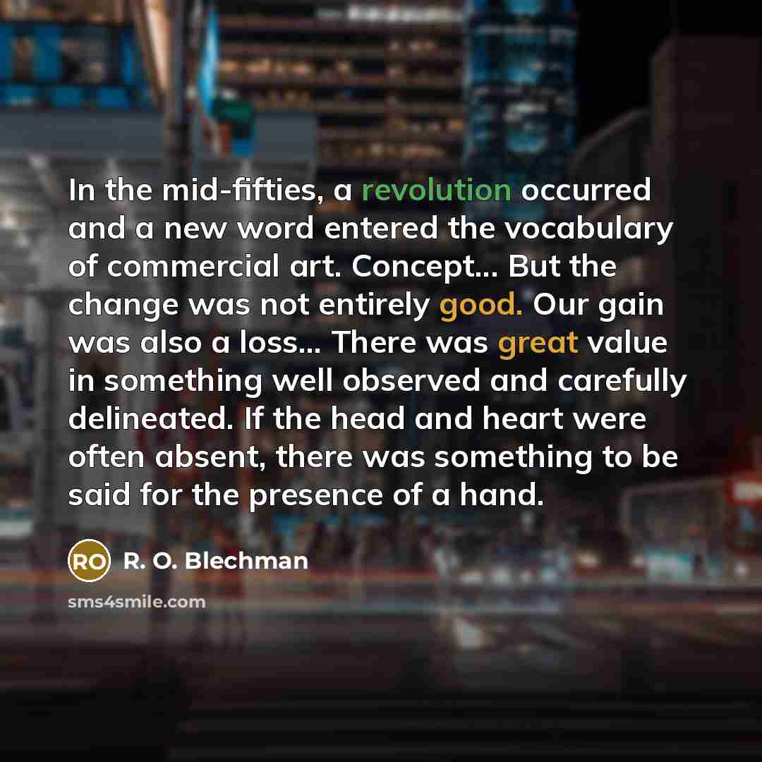 “In the mid-fifties, a revolution occurred and a new word entered the vocabulary of commercial art. Concept... But the change was not entirely good. Our gain was also a loss... There was great value in something well observed and carefully delineated. If the head and heart were often absent, there…” quote by R. O. Blechman