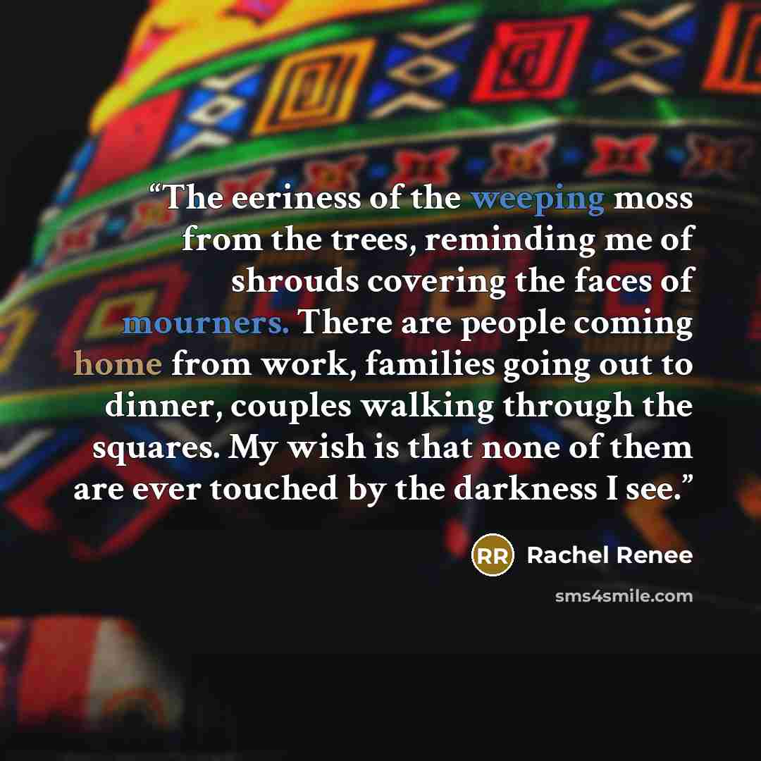 “The eeriness of the weeping moss from the trees, reminding me of shrouds covering the faces of mourners. There are people coming home from work, families going out to dinner, couples walking through the squares. My wish is that none of them are ever touched by the darkness I see.” quote by Rachel Renee