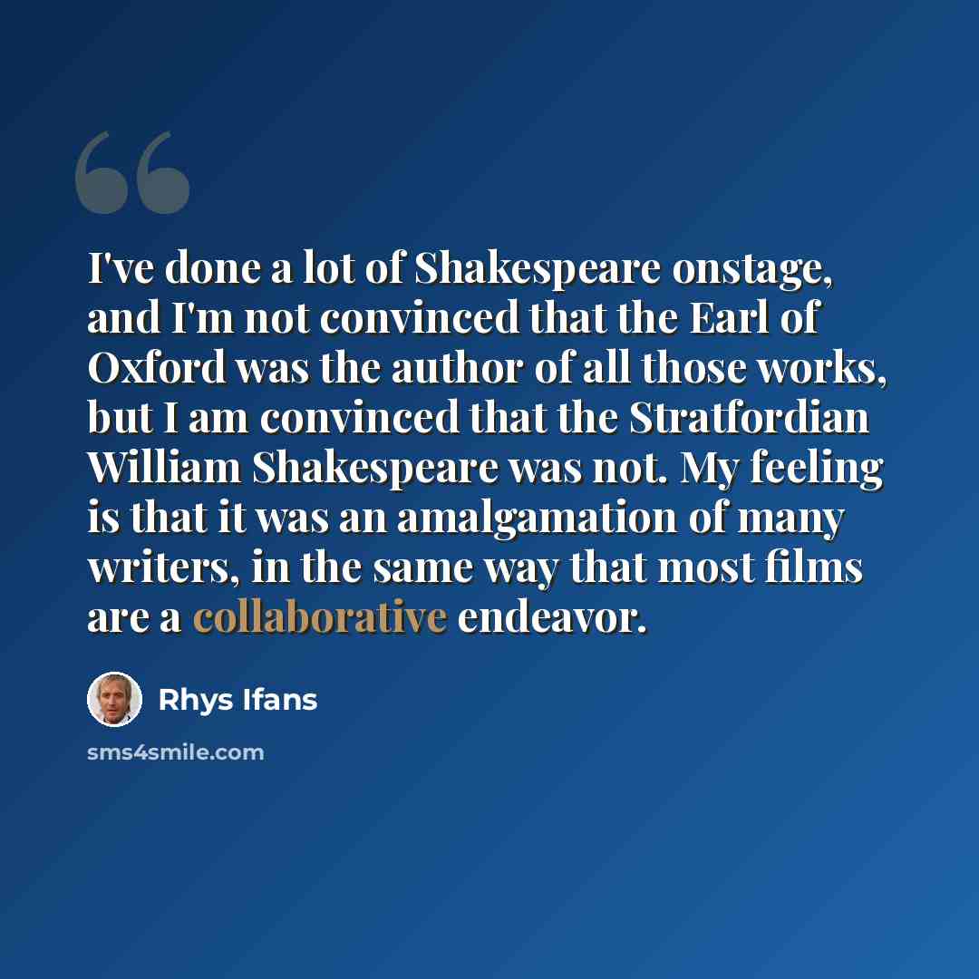“I've done a lot of Shakespeare onstage, and I'm not convinced that the Earl of Oxford was the author of all those works, but I am convinced that the Stratfordian William Shakespeare was not. My feeling is that it was an amalgamation of many writers, in the same way that most films are a…” quote by Rhys Ifans