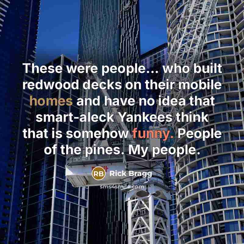 “These were people... who built redwood decks on their mobile homes and have no idea that smart-aleck Yankees think that is somehow funny. People of the pines. My people.” quote by Rick Bragg
