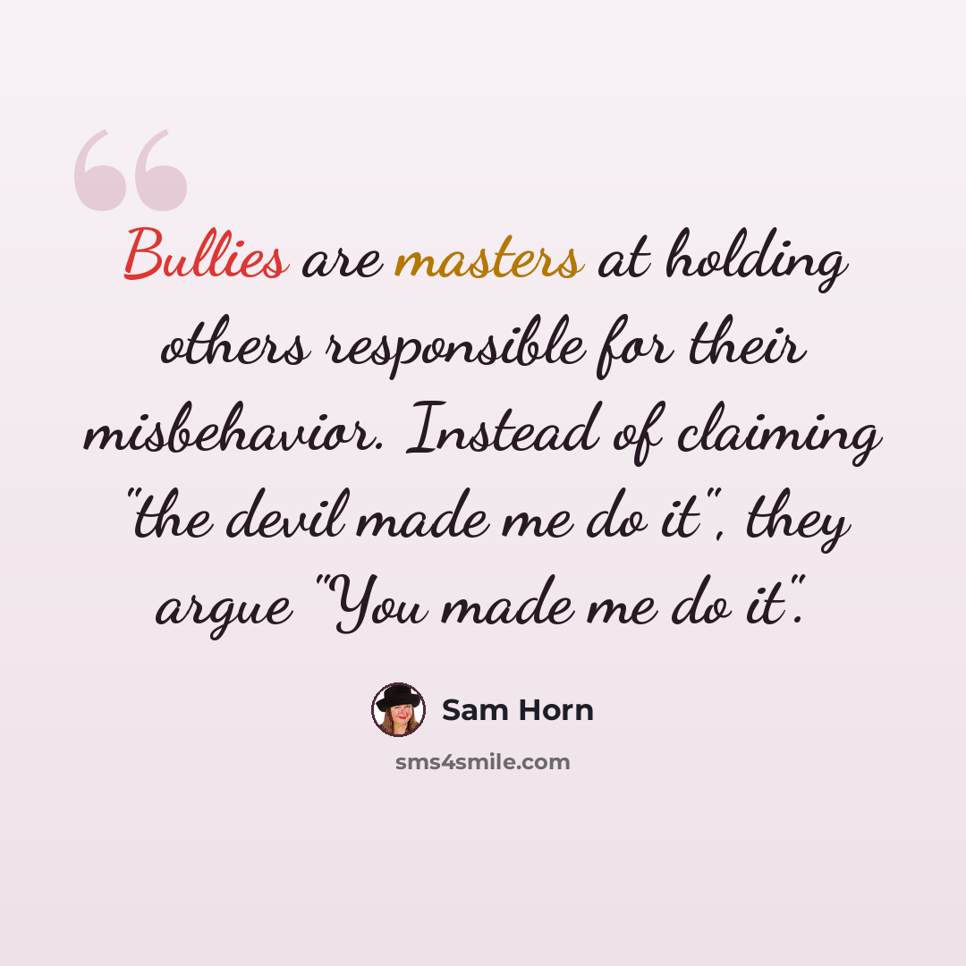 “Bullies are masters at holding others responsible for their misbehavior. Instead of claiming "the devil made me do it", they argue "You made me do it".” quote by Sam Horn