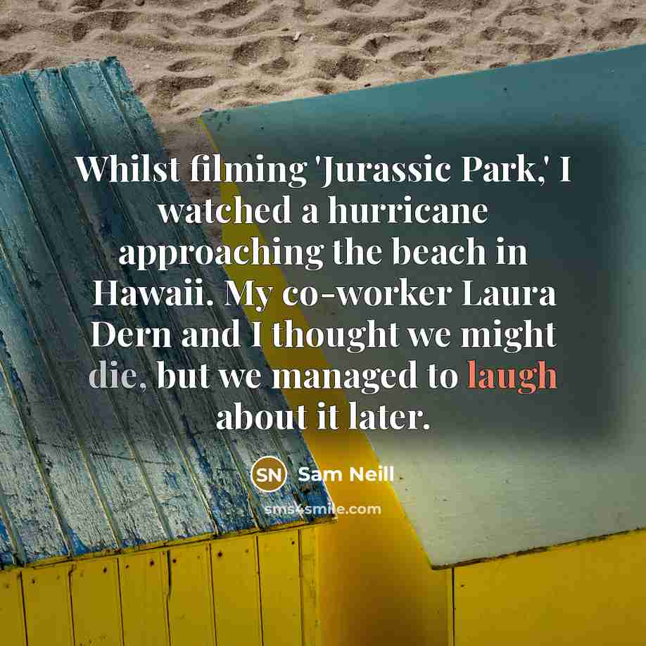 “Whilst filming 'Jurassic Park,' I watched a hurricane approaching the beach in Hawaii. My co-worker Laura Dern and I thought we might die, but we managed to laugh about it later.” quote by Sam Neill