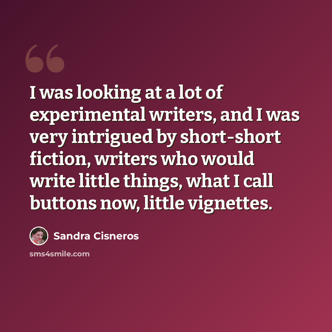 “I was looking at a lot of experimental writers, and I was very intrigued by short-short fiction, writers who would write little things, what I call buttons now, little vignettes.” quote by Sandra Cisneros